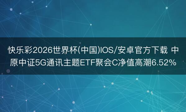 快乐彩2026世界杯(中国)IOS/安卓官方下载 中原中证5G通讯主题ETF聚会C净值高潮6.52%