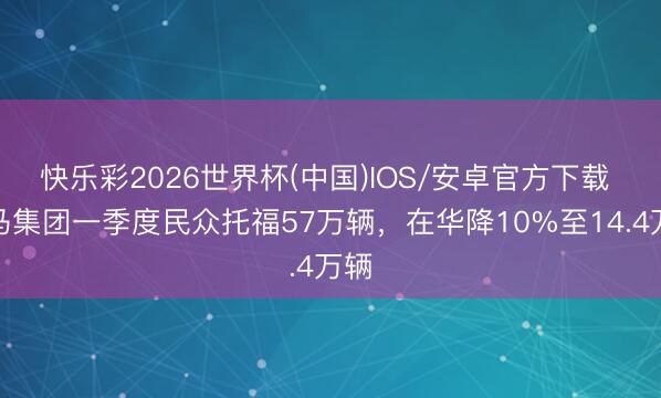 快乐彩2026世界杯(中国)IOS/安卓官方下载 良马集团一季度民众托福57万辆，在华降10%至14.4万辆