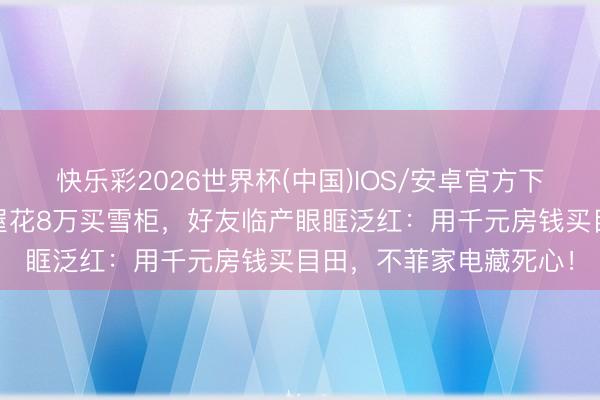 快乐彩2026世界杯(中国)IOS/安卓官方下载 沈月厦门租千元旧屋花8万买雪柜，好友临产眼眶泛红：用千元房钱买目田，不菲家电藏死心！