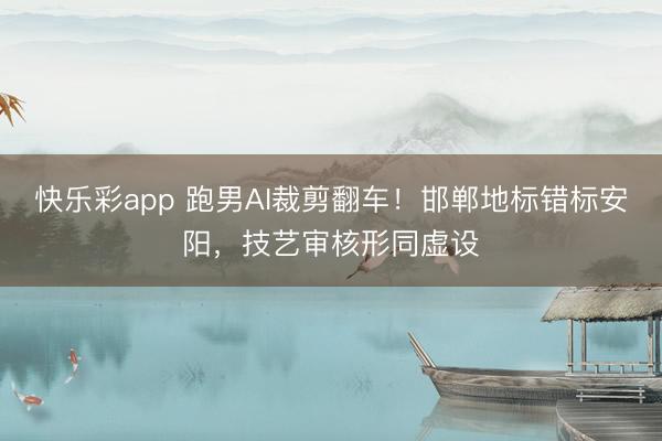 快乐彩app 跑男AI裁剪翻车！邯郸地标错标安阳，技艺审核形同虚设