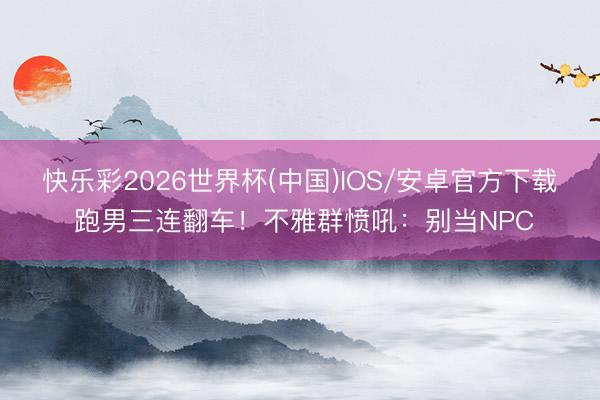 快乐彩2026世界杯(中国)IOS/安卓官方下载 跑男三连翻车！不雅群愤吼：别当NPC