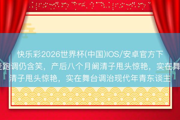 快乐彩2026世界杯(中国)IOS/安卓官方下载 五十岁李小冉全开麦跑调仍含笑，产后八个月阚清子甩头惊艳，实在舞台调治现代年青东谈主
