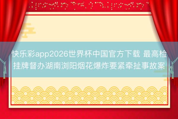 快乐彩app2026世界杯中国官方下载 最高检挂牌督办湖南浏阳烟花爆炸要紧牵扯事故案