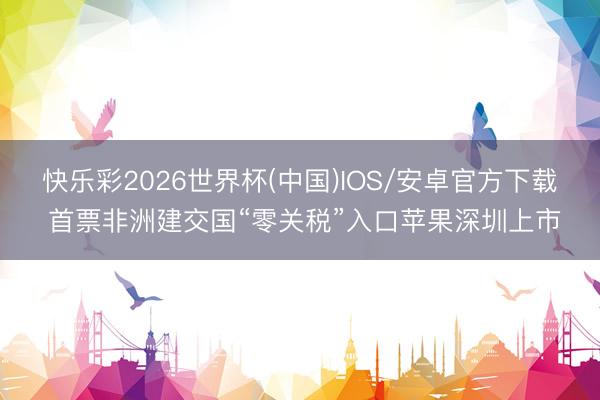 快乐彩2026世界杯(中国)IOS/安卓官方下载 首票非洲建交国“零关税”入口苹果深圳上市