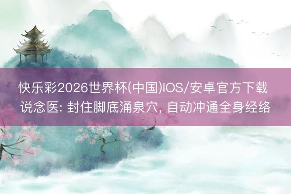 快乐彩2026世界杯(中国)IOS/安卓官方下载 说念医: 封住脚底涌泉穴， 自动冲通全身经络