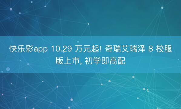 快乐彩app 10.29 万元起! 奇瑞艾瑞泽 8 校服版上市， 初学即高配