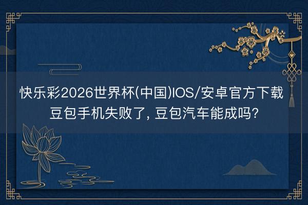 快乐彩2026世界杯(中国)IOS/安卓官方下载 豆包手机失败了， 豆包汽车能成吗?