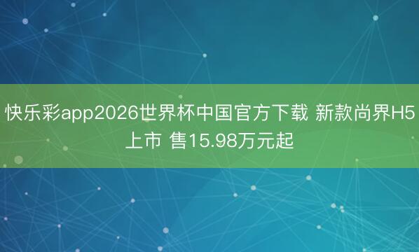快乐彩app2026世界杯中国官方下载 新款尚界H5上市 售15.98万元起