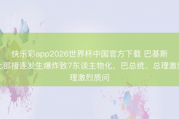 快乐彩app2026世界杯中国官方下载 巴基斯坦西北部接连发生爆炸致7东谈主物化，巴总统、总理激烈质问
