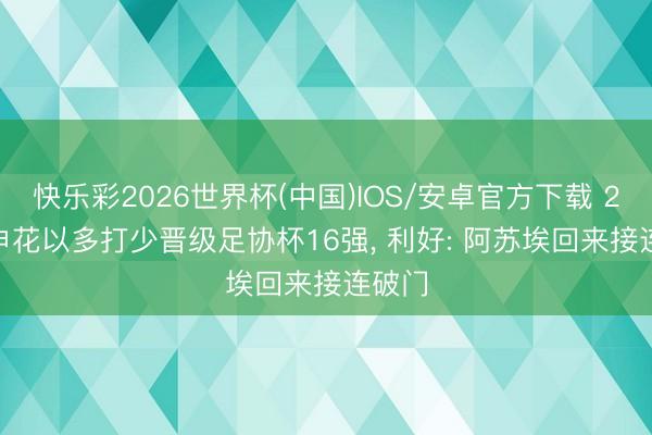 快乐彩2026世界杯(中国)IOS/安卓官方下载 2-0! 申花以多打少晋级足协杯16强, 利好: 阿苏埃回来接连破门