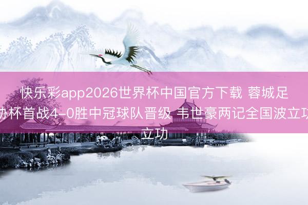 快乐彩app2026世界杯中国官方下载 蓉城足协杯首战4-0胜中冠球队晋级 韦世豪两记全国波立功