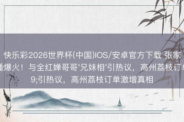 快乐彩2026世界杯(中国)IOS/安卓官方下载 张家都助农直播爆火!与全红婵哥哥'兄妹相'引热议,高州荔枝订单激增真相