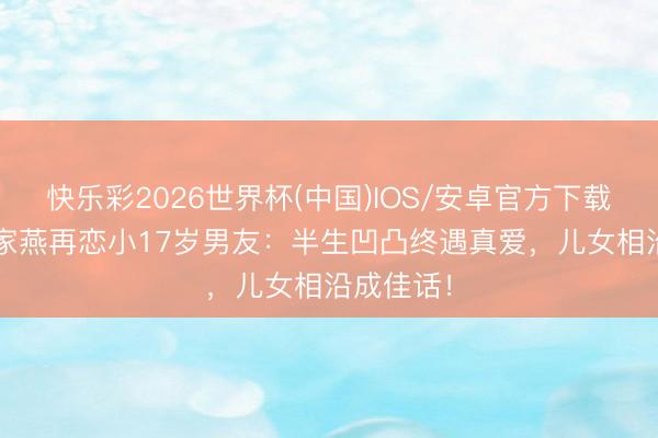 快乐彩2026世界杯(中国)IOS/安卓官方下载 76岁薛家燕再恋小17岁男友:半生凹凸终遇真爱,儿女相沿成佳话!
